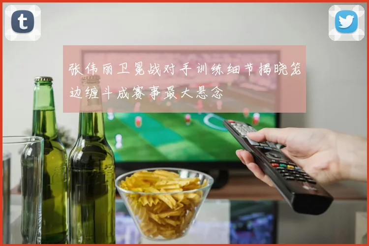 张伟丽卫冕战对手训练细节揭晓笼边缠斗成赛事最大悬念
