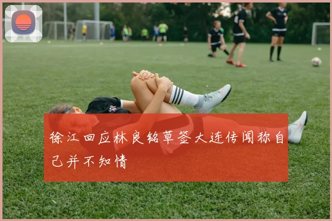 徐江回应林良铭草签大连传闻称自己并不知情