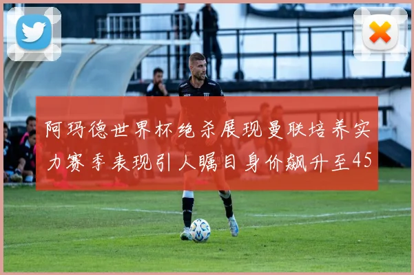 阿玛德世界杯绝杀展现曼联培养实力赛季表现引人瞩目身价飙升至4500万欧