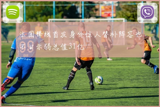 法国锋线首发身价惊人替补阵容也不甘示弱总值31亿