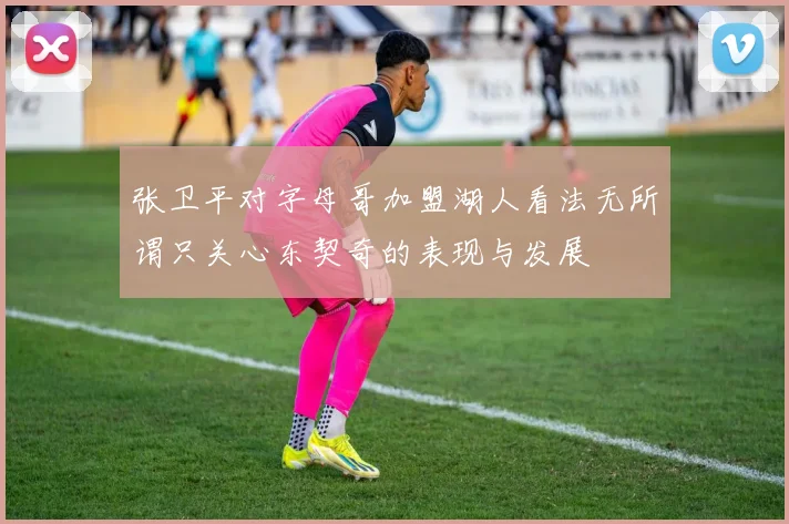 张卫平对字母哥加盟湖人看法无所谓只关心东契奇的表现与发展