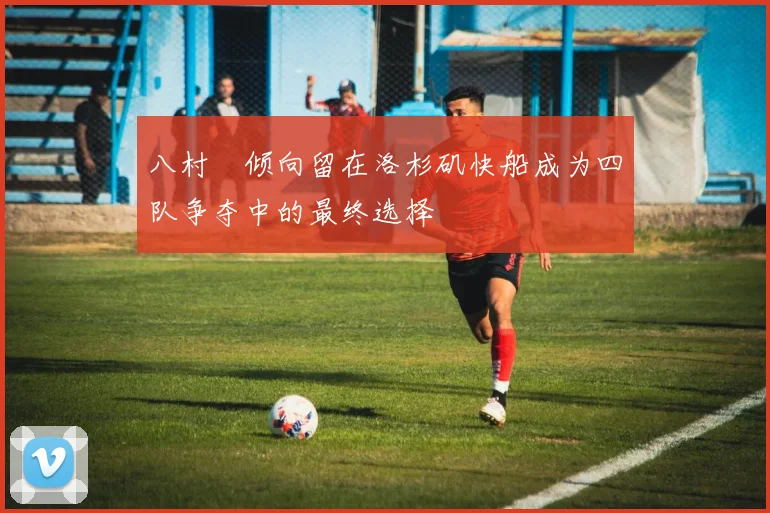八村塁倾向留在洛杉矶快船成为四队争夺中的最终选择