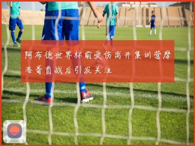 阿布德世界杯前受伤离开集训营摩洛哥首战后引发关注