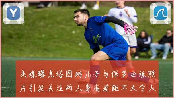 美媒曝光塔图姆儿子与保罗合练照片引发关注两人身高差距不大令人惊讶