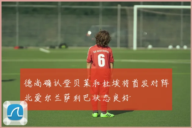 德尚确认登贝莱和杜埃将首发对阵北爱尔兰萨利巴状态良好