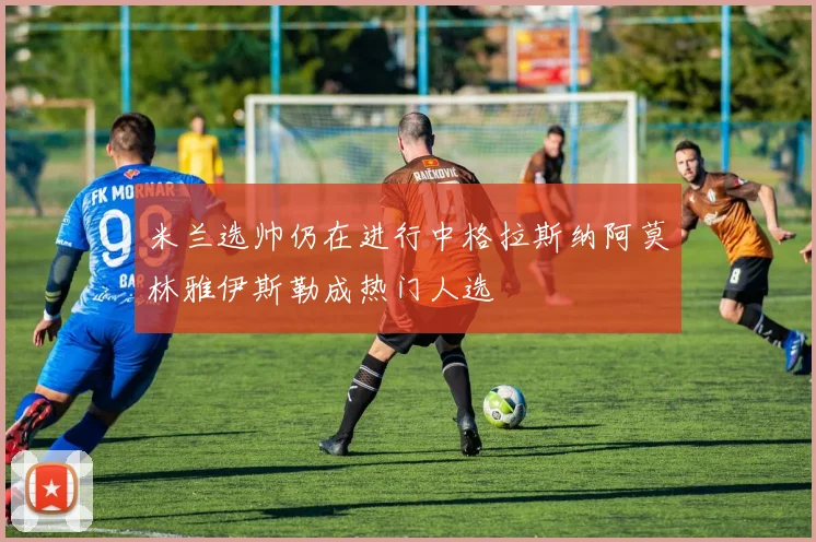 米兰选帅仍在进行中格拉斯纳阿莫林雅伊斯勒成热门人选