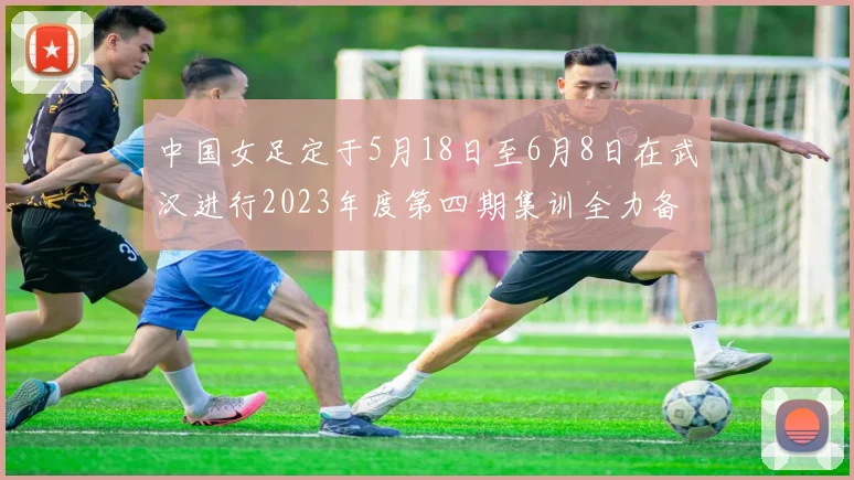 中国女足定于5月18日至6月8日在武汉进行2023年度第四期集训全力备战国际赛事