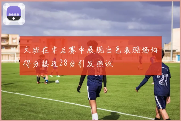 文班在季后赛中展现出色表现场均得分接近28分引发热议