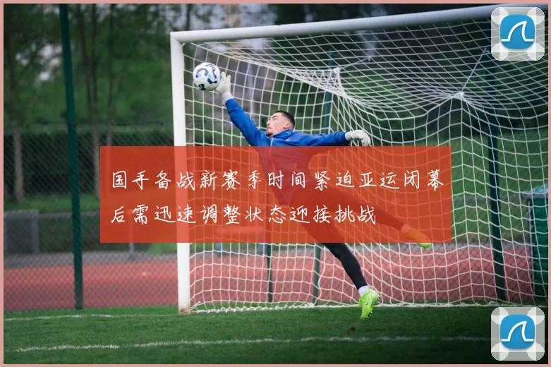 国手备战新赛季时间紧迫亚运闭幕后需迅速调整状态迎接挑战