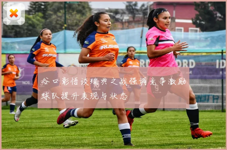 谷口彰悟谈瑞典之战强调竞争激励球队提升表现与状态