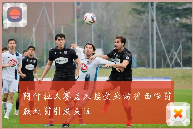 阿什拉夫赛后未接受采访将面临罚款处罚引发关注