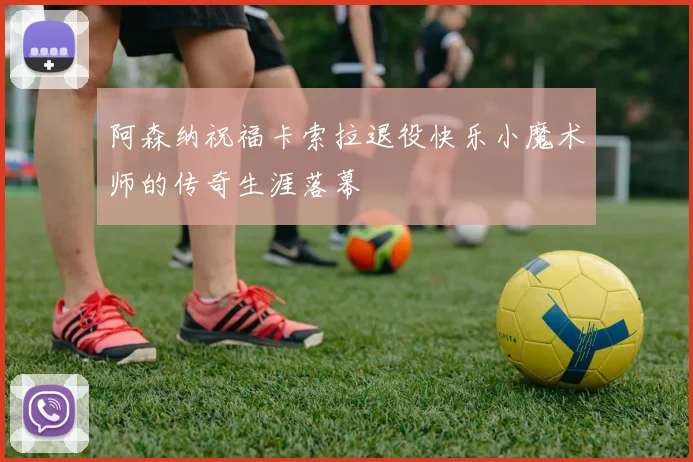 阿森纳祝福卡索拉退役快乐小魔术师的传奇生涯落幕