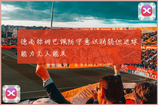 德尚称姆巴佩防守意识稍弱但进球能力无人能及