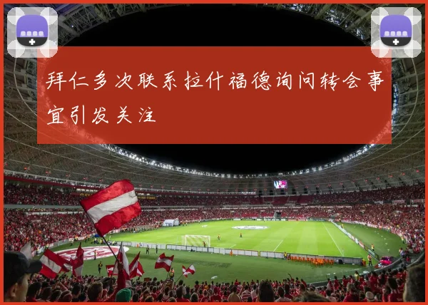 拜仁多次联系拉什福德询问转会事宜引发关注