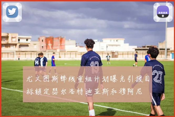 尤文图斯锋线重组计划曝光引援目标锁定瑟尔洛特迪亚斯和穆阿尼
