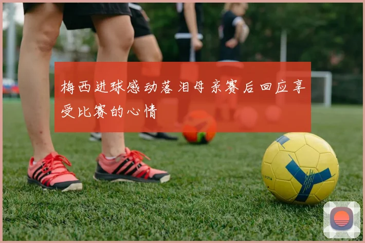 梅西进球感动落泪母亲赛后回应享受比赛的心情