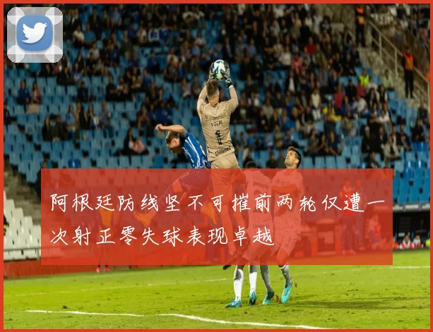 阿根廷防线坚不可摧前两轮仅遭一次射正零失球表现卓越