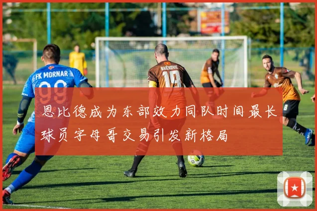 恩比德成为东部效力同队时间最长球员字母哥交易引发新格局