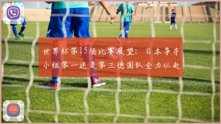世界杯第15场比赛展望：日本争夺小组第一还是第三德国队全力以赴不轻言放水