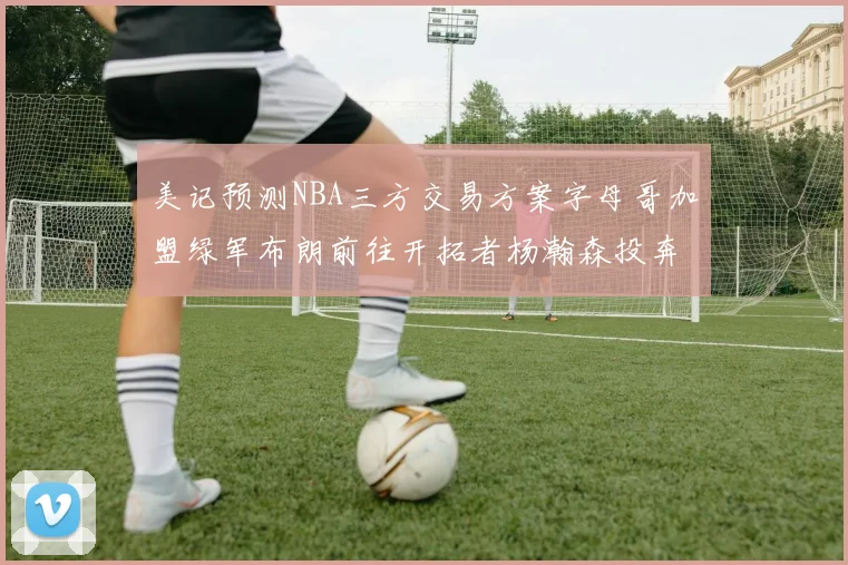 美记预测NBA三方交易方案字母哥加盟绿军布朗前往开拓者杨瀚森投奔雄鹿