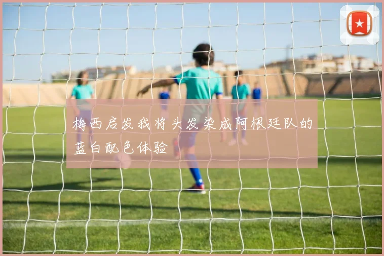 梅西启发我将头发染成阿根廷队的蓝白配色体验