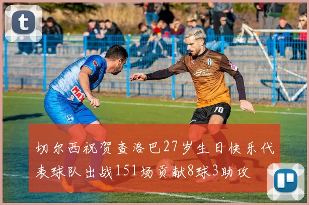 切尔西祝贺查洛巴27岁生日快乐代表球队出战151场贡献8球3助攻